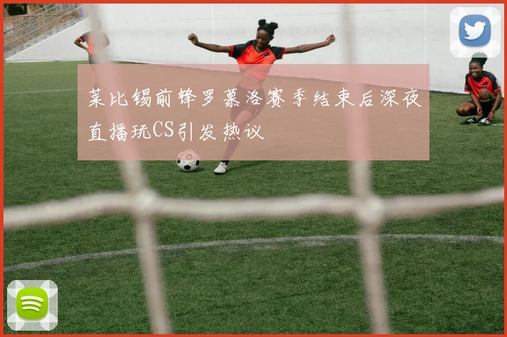 莱比锡前锋罗慕洛赛季结束后深夜直播玩CS引发热议