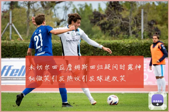 米切尔回应詹姆斯回归疑问时露神秘微笑引发热议引发球迷欢笑