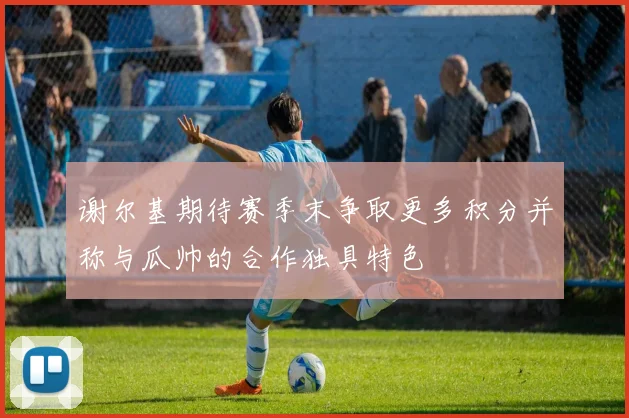 谢尔基期待赛季末争取更多积分并称与瓜帅的合作独具特色