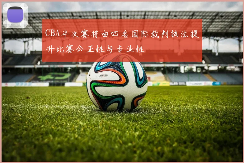 CBA半决赛将由四名国际裁判执法提升比赛公正性与专业性