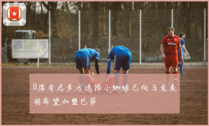 B席考虑多方选择小蜘蛛已向马竞表明希望加盟巴萨