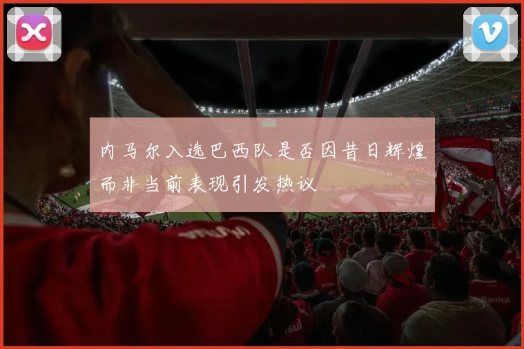内马尔入选巴西队是否因昔日辉煌而非当前表现引发热议
