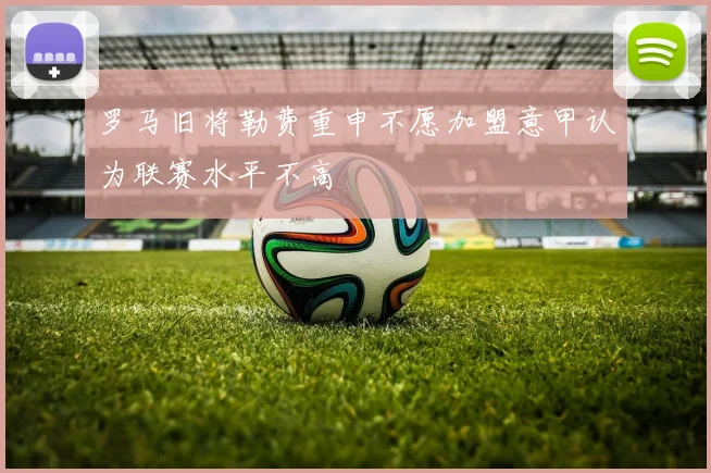 罗马旧将勒费重申不愿加盟意甲认为联赛水平不高