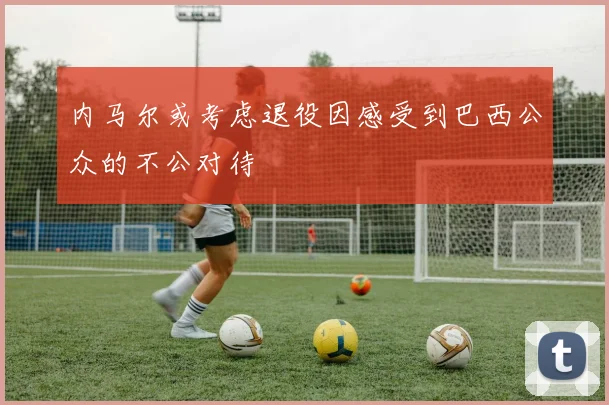 内马尔或考虑退役因感受到巴西公众的不公对待