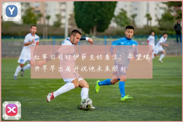 红军旧将对伊萨克的看法：希望瑞典早早出局并祝他未来顺利