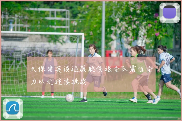 久保建英谈远藤航伤退全队震惊全力以赴迎接挑战