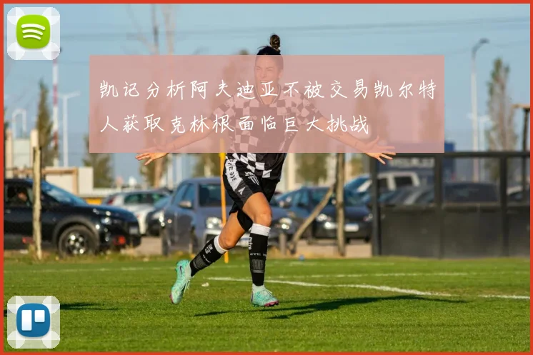 凯记分析阿夫迪亚不被交易凯尔特人获取克林根面临巨大挑战