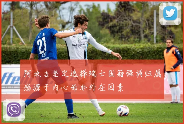 阿坎吉坚定选择瑞士国籍强调归属感源于内心而非外在因素