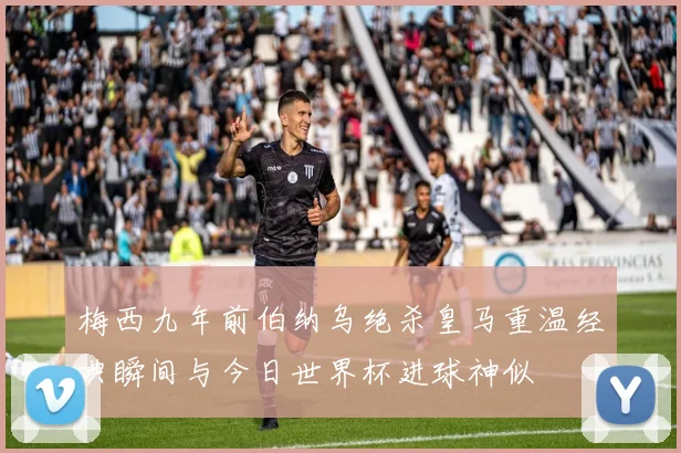梅西九年前伯纳乌绝杀皇马重温经典瞬间与今日世界杯进球神似