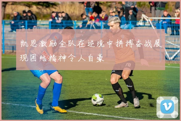 凯恩激励全队在逆境中拼搏奋战展现团结精神令人自豪