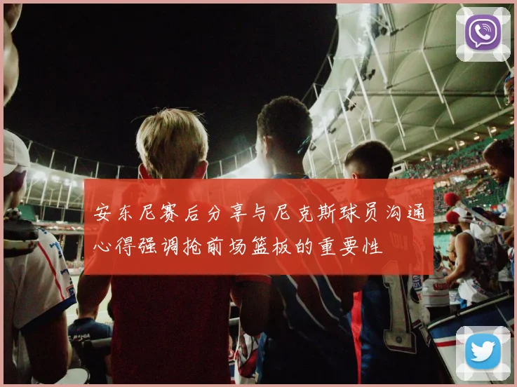 安东尼赛后分享与尼克斯球员沟通心得强调抢前场篮板的重要性