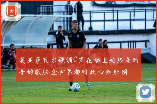 奥亚萨瓦尔强调C罗在场上始终是对手的威胁全世界都对此心知肚明