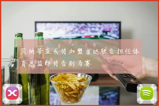 贝纳蒂亚或将加盟吉达联合担任体育总监即将告别马赛