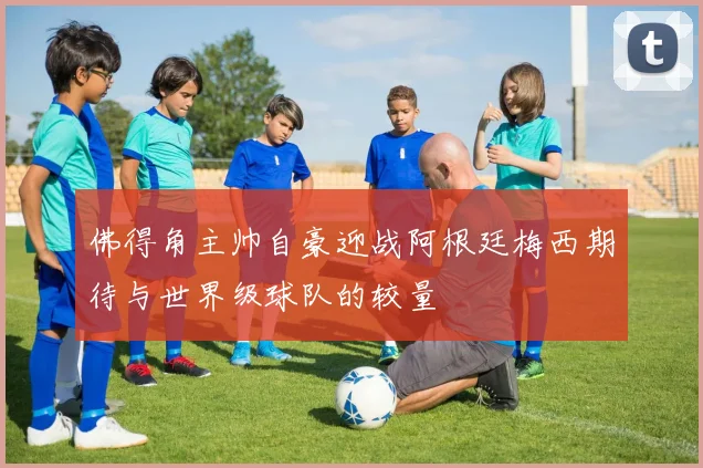 佛得角主帅自豪迎战阿根廷梅西期待与世界级球队的较量