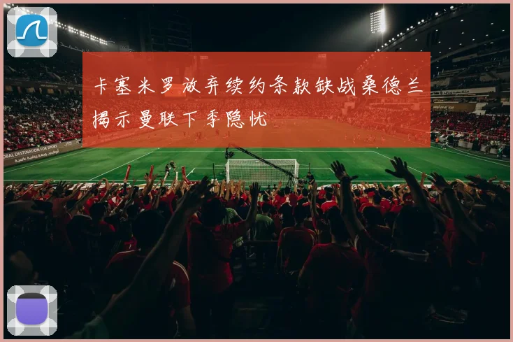 卡塞米罗放弃续约条款缺战桑德兰揭示曼联下季隐忧