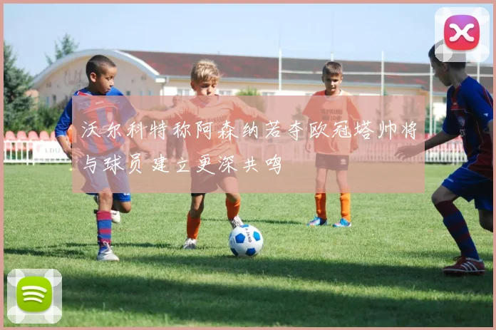 沃尔科特称阿森纳若夺欧冠塔帅将与球员建立更深共鸣