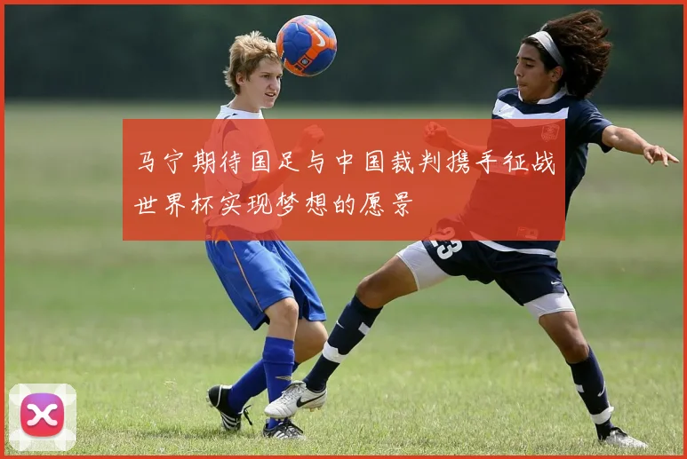 马宁期待国足与中国裁判携手征战世界杯实现梦想的愿景