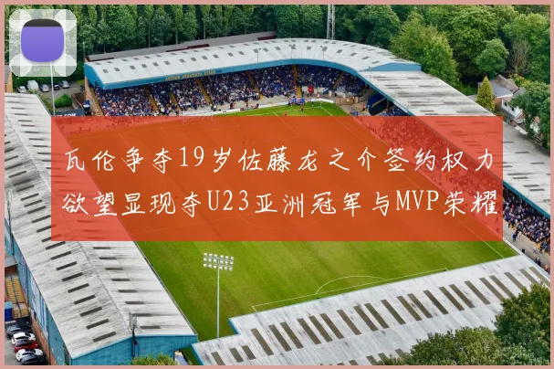 瓦伦争夺19岁佐藤龙之介签约权力欲望显现夺U23亚洲冠军与MVP荣耀