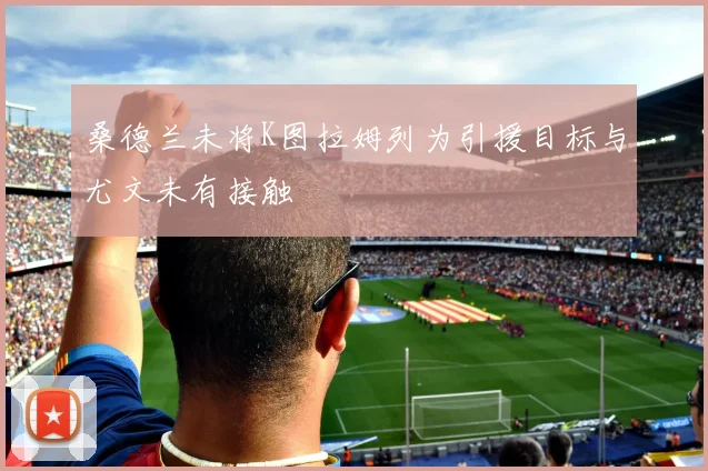 桑德兰未将K图拉姆列为引援目标与尤文未有接触