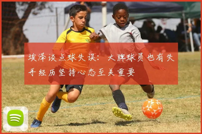 埃泽谈点球失误：大牌球员也有失手经历坚持心态至关重要