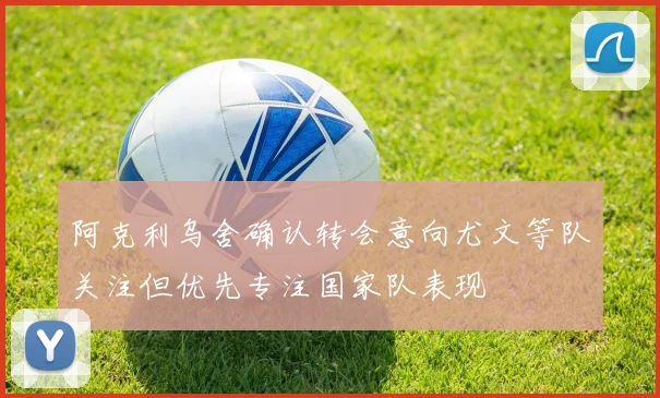阿克利乌舍确认转会意向尤文等队关注但优先专注国家队表现